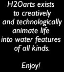h2oarts exists to creatively and technologically animate life into water features of all kinds. if what it takes does not exist, we invent it. we are dedicated to optimizing our goods for cost-effectiveness so they may be built and enjoyed. enjoy!